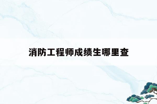 消防工程师成绩生哪里查(消防工程师考试成绩怎么查)