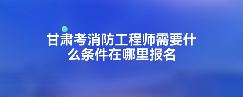 甘肃考消防工程师需要什么条件在哪里报名