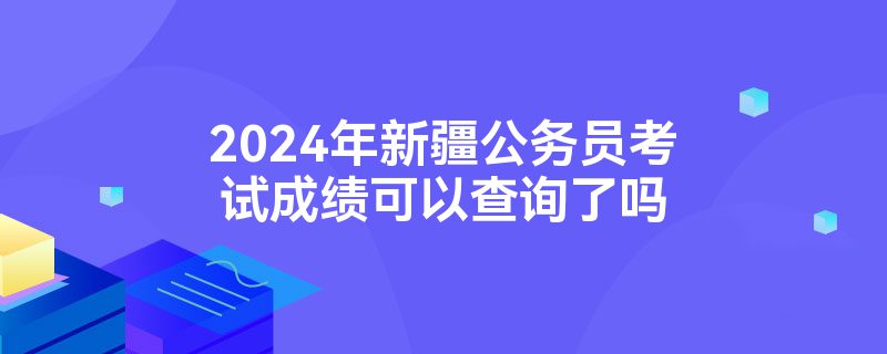 2024年新疆公务员考试成绩可以查询了吗