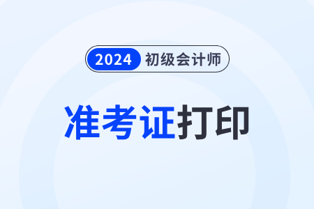 初级会计职称打印时间_2024会计初级职称准考证打印_会计初级职称打印准考证时间