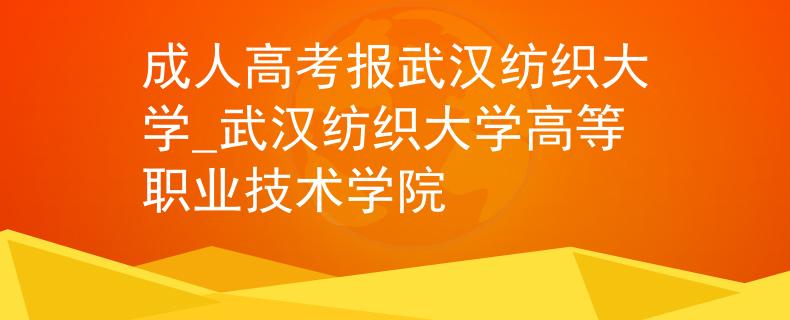 成人高考报武汉纺织大学_武汉纺织大学高等职业技术学院