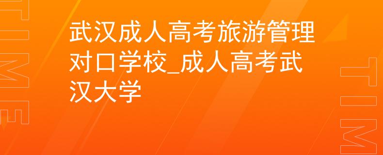 武汉成人高考旅游管理对口学校_成人高考武汉大学