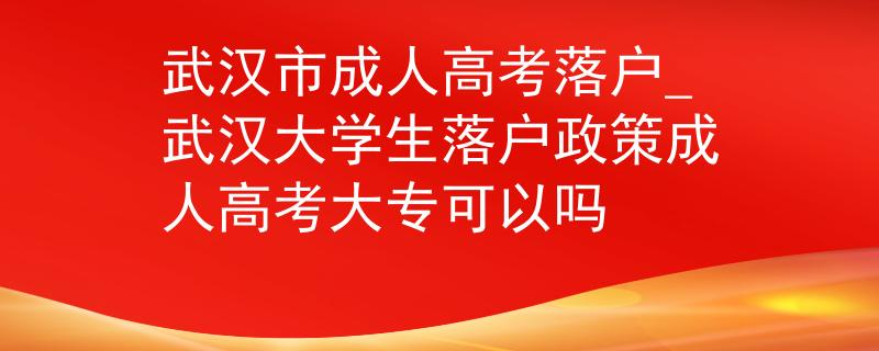 武汉市成人高考落户_武汉大学生落户政策成人高考大专可以吗