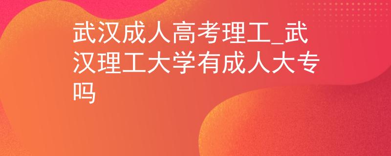 武汉成人高考理工_武汉理工大学有成人大专吗