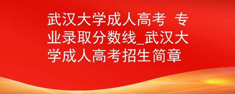 武汉大学成人高考 专业录取分数线_武汉大学成人高考招生简章