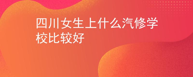 四川女生上什么汽修学校比较好