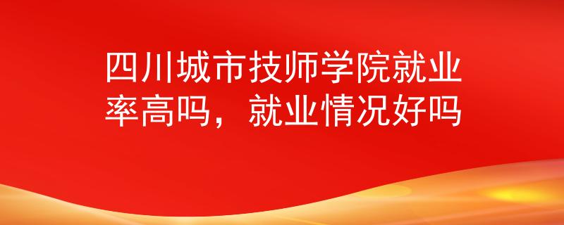 四川城市技师学院就业率高吗，就业情况好吗