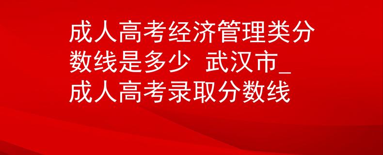 成人高考经济管理类分数线是多少 武汉市_成人高考录取分数线