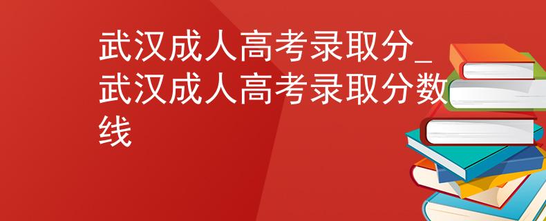 武汉成人高考录取分_武汉成人高考录取分数线