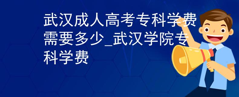武汉成人高考专科学费需要多少_武汉学院专科学费
