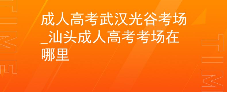 成人高考武汉光谷考场_汕头成人高考考场在哪里