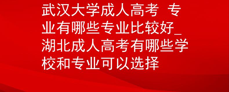 武汉大学成人高考 专业有哪些专业比较好_湖北成人高考有哪些学校和专业可以选择