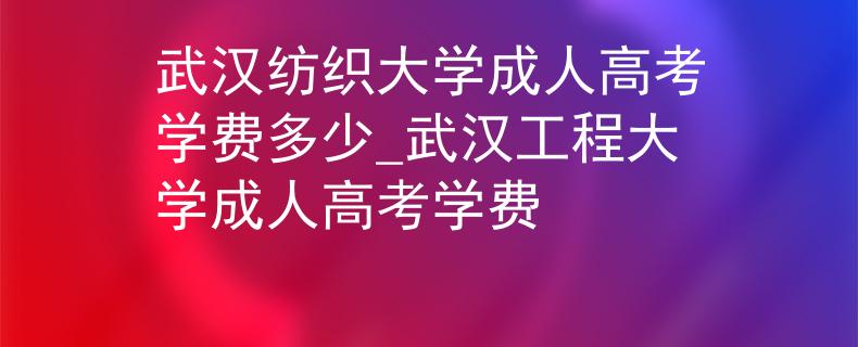武汉纺织大学成人高考学费多少_武汉工程大学成人高考学费