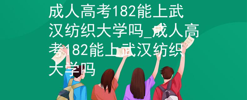 成人高考182能上武汉纺织大学吗_成人高考182能上武汉纺织大学吗