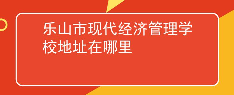 乐山市现代经济管理学校地址在哪里