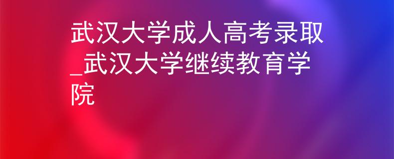 武汉大学成人高考录取_武汉大学继续教育学院