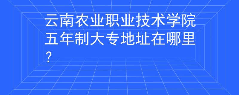 云南农业职业技术学院五年制大专地址在哪里？