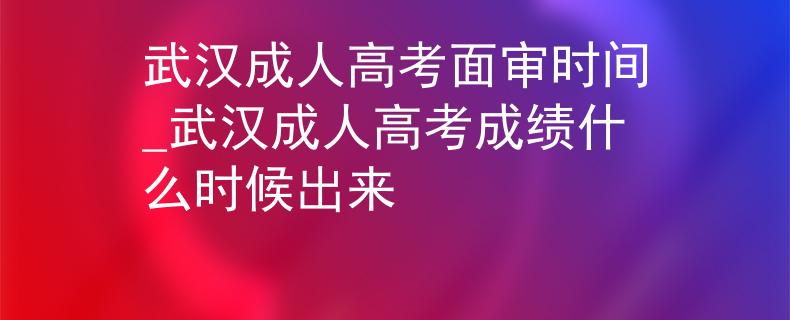 武汉成人高考面审时间_武汉成人高考成绩什么时候出来