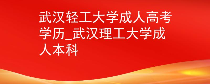 武汉轻工大学成人高考学历_武汉理工大学成人本科