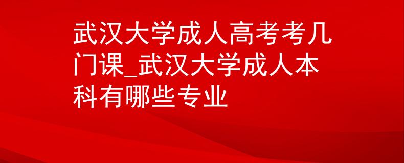 武汉大学成人高考考几门课_武汉大学成人本科有哪些专业 武汉大学成人高考考几门课_武汉大学成人本科有哪些专业