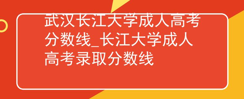 武汉长江大学成人高考分数线_长江大学成人高考录取分数线