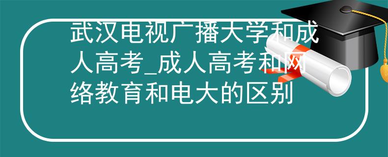 武汉电视广播大学和成人高考_成人高考和网络教育和电大的区别