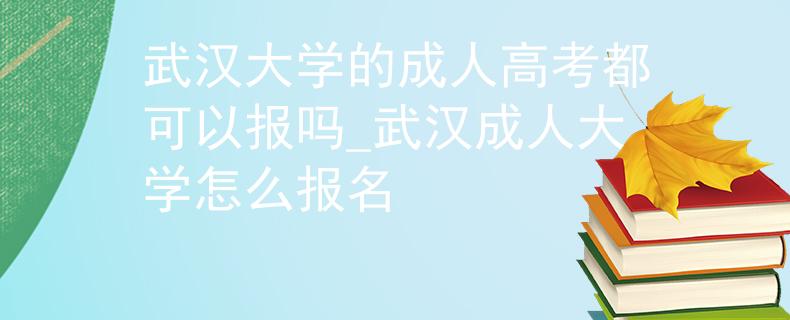 武汉大学的成人高考都可以报吗_武汉成人大学怎么报名