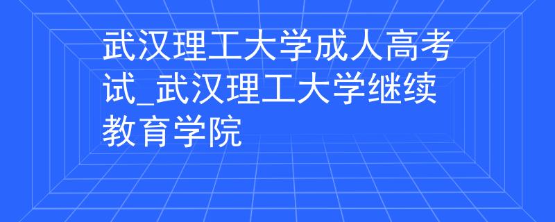 武汉理工大学成人高考试_武汉理工大学继续教育学院