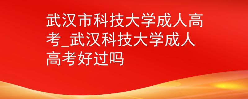 武汉市科技大学成人高考_武汉科技大学成人高考好过吗