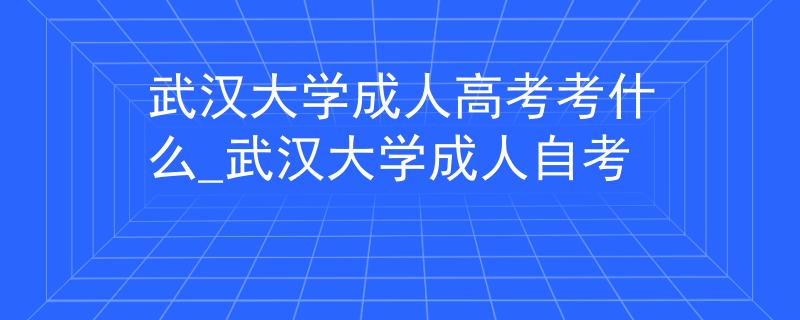 武汉大学成人高考考什么_武汉大学成人自考