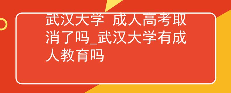 武汉大学 成人高考取消了吗_武汉大学有成人教育吗