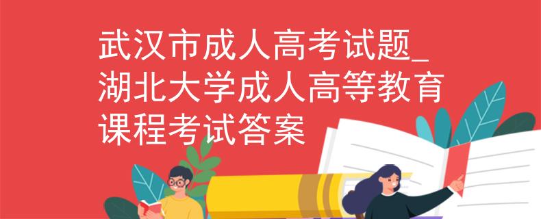 武汉市成人高考试题_湖北大学成人高等教育课程考试答案