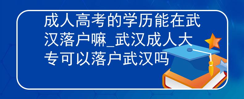 成人高考的学历能在武汉落户嘛_武汉成人大专可以落户武汉吗