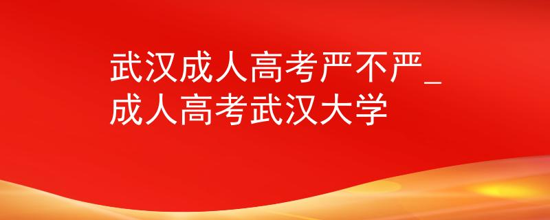 武汉成人高考严不严_成人高考武汉大学