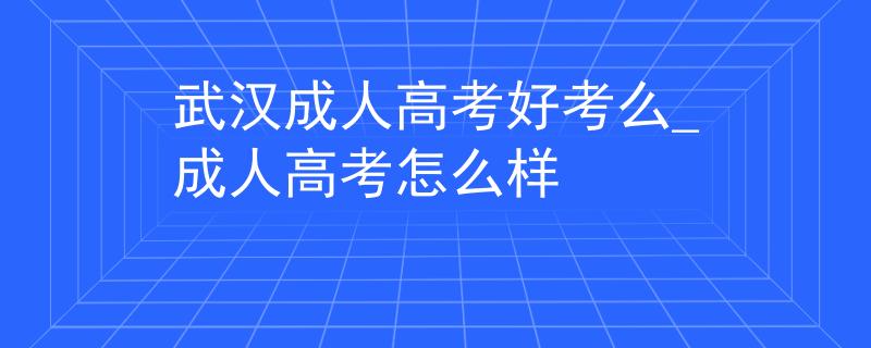 武汉成人高考好考么_成人高考怎么样 武汉成人高考好考么_成人高考怎么样