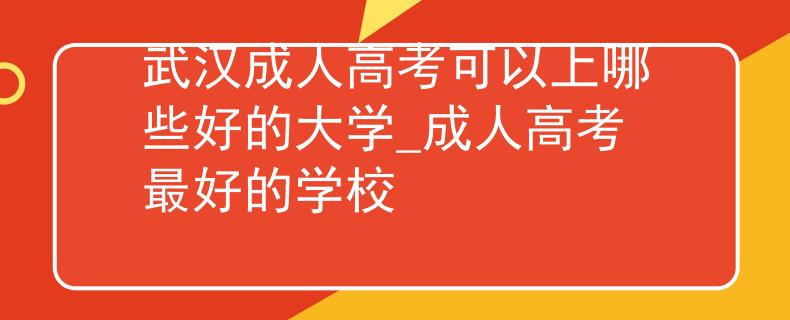 武汉成人高考可以上哪些好的大学_成人高考最好的学校