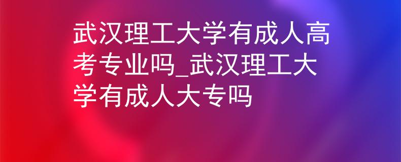 武汉理工大学有成人高考专业吗_武汉理工大学有成人大专吗