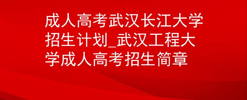 成人高考武汉长江大学招生计划_武汉工程大学成人高考招生简章