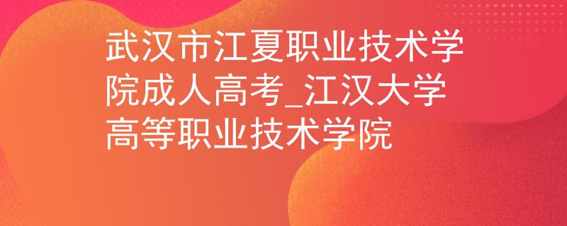 武汉市江夏职业技术学院成人高考_江汉大学高等职业技术学院 武汉市江夏职业技术学院成人高考_江汉大学高等职业技术学院