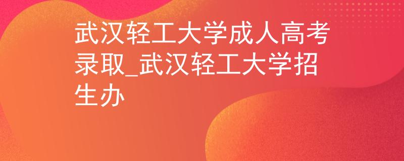 武汉轻工大学成人高考录取_武汉轻工大学招生办