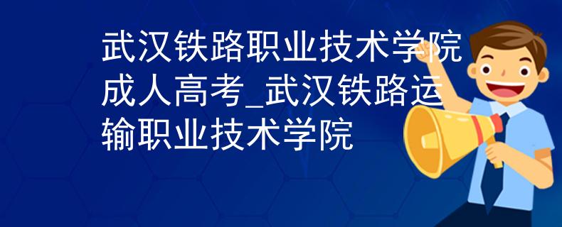 武汉铁路职业技术学院成人高考_武汉铁路运输职业技术学院