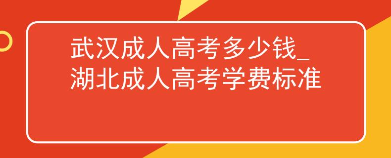 武汉成人高考多少钱_湖北成人高考学费标准
