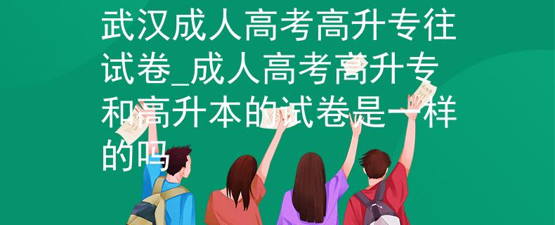 武汉成人高考高升专往试卷_成人高考高升专和高升本的试卷是一样的吗