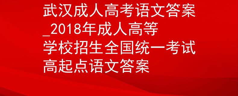 武汉成人高考语文答案_2018年成人高等学校招生全国统一考试高起点语文答案