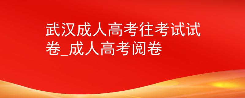 武汉成人高考往考试试卷_成人高考阅卷 武汉成人高考往考试试卷_成人高考阅卷