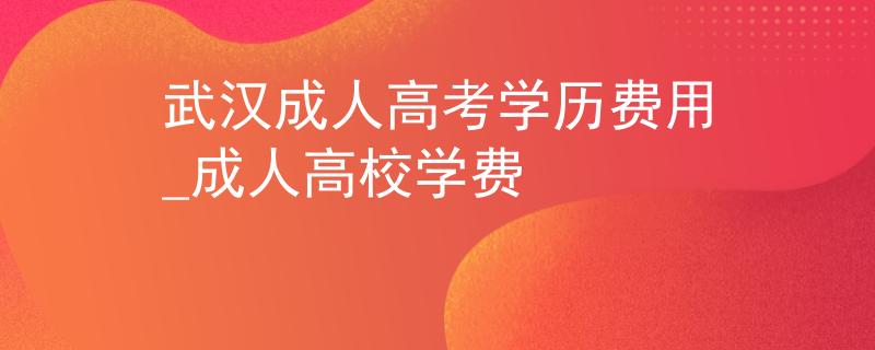 武汉成人高考学历费用_成人高校学费