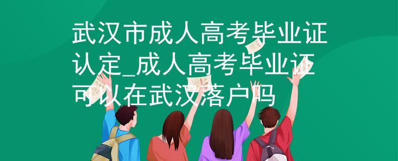 武汉市成人高考毕业证认定_成人高考毕业证可以在武汉落户吗