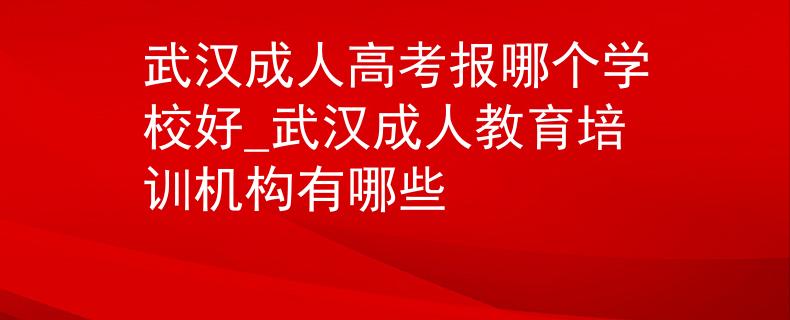 武汉成人高考报哪个学校好_武汉成人教育培训机构有哪些