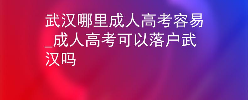 武汉哪里成人高考容易_成人高考可以落户武汉吗