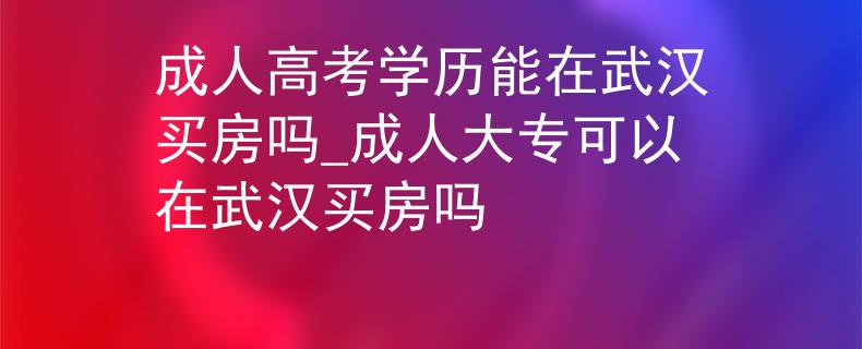 成人高考学历能在武汉买房吗_成人大专可以在武汉买房吗